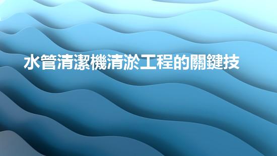 水管清潔機清淤工程的關鍵技術揭秘？如何確保施工安全與效果提升！